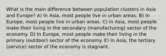 What is the main difference between population clusters in Asia and Europe? A) In Asia, most people live in urban areas. B) In Europe, most people live in urban areas. C) In Asia, most people make their living in the secondary (manufacturing) sector of the economy. D) In Europe, most people make their living in the primary (outdoor) sector of the economy. E) In Asia, the tertiary (service) sector of the economy is stagnant.