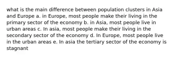 what is the main difference between population clusters in Asia and Europe a. in Europe, most people make their living in the primary sector of the economy b. in Asia, most people live in urban areas c. In asia, most people make their living in the secondary sector of the economy d. In Europe, most people live in the urban areas e. In asia the tertiary sector of the economy is stagnant