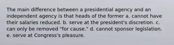 The main difference between a presidential agency and an independent agency is that heads of the former a. cannot have their salaries reduced. b. serve at the president's discretion. c. can only be removed "for cause." d. cannot sponsor legislation. e. serve at Congress's pleasure.