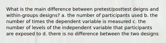 What is the main difference between pretest/posttest deigns and within-groups designs? a. the number of participants used b. the number of times the dependent variable is measured c. the number of levels of the independent variable that participants are exposed to d. there is no difference between the two designs