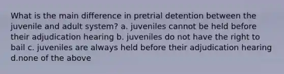 What is the main difference in pretrial detention between the juvenile and adult system? a. juveniles cannot be held before their adjudication hearing b. juveniles do not have the right to bail c. juveniles are always held before their adjudication hearing d.none of the above