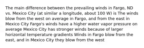 The main difference between the prevailing winds in Fargo, ND vs. Mexico City (at similar a longitude, about 100 W) is The winds blow from the west on average in Fargo, and from the east in Mexico City Fargo's winds have a higher water vapor pressure on average Mexico City has stronger winds because of larger horizontal temperature gradients Winds in Fargo blow from the east, and in Mexico City they blow from the west