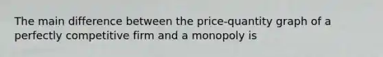 The main difference between the price-quantity graph of a perfectly competitive firm and a monopoly is