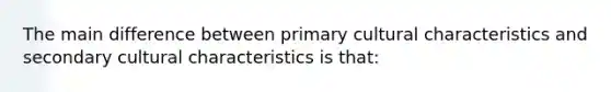 The main difference between primary cultural characteristics and secondary cultural characteristics is that: