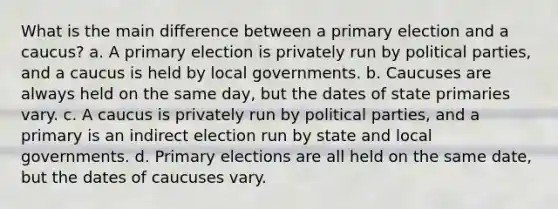 What is the main difference between a primary election and a caucus? a. A primary election is privately run by political parties, and a caucus is held by local governments. b. Caucuses are always held on the same day, but the dates of state primaries vary. c. A caucus is privately run by political parties, and a primary is an indirect election run by state and local governments. d. Primary elections are all held on the same date, but the dates of caucuses vary.