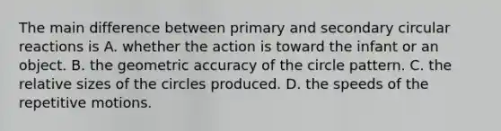 The main difference between primary and secondary circular reactions is A. whether the action is toward the infant or an object. B. the geometric accuracy of the circle pattern. C. the relative sizes of the circles produced. D. the speeds of the repetitive motions.