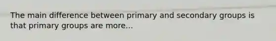 The main difference between primary and secondary groups is that primary groups are more...