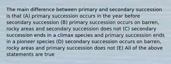 The main difference between primary and secondary succession is that (A) primary succession occurs in the year before secondary succession (B) primary succession occurs on barren, rocky areas and secondary succession does not (C) secondary succession ends in a climax species and primary succession ends in a pioneer species (D) secondary succession occurs on barren, rocky areas and primary succession does not (E) All of the above statements are true