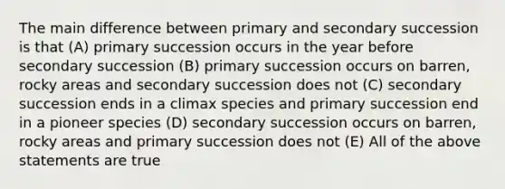 The main difference between primary and secondary succession is that (A) primary succession occurs in the year before secondary succession (B) primary succession occurs on barren, rocky areas and secondary succession does not (C) secondary succession ends in a climax species and primary succession end in a pioneer species (D) secondary succession occurs on barren, rocky areas and primary succession does not (E) All of the above statements are true