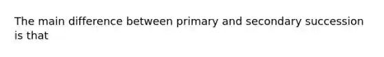 The main difference between primary and secondary succession is that