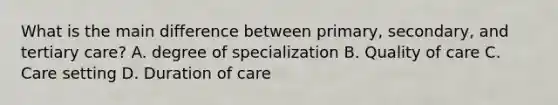 What is the main difference between primary, secondary, and tertiary care? A. degree of specialization B. Quality of care C. Care setting D. Duration of care