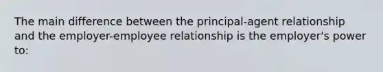 The main difference between the principal-agent relationship and the employer-employee relationship is the employer's power to: