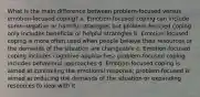 What is the main difference between problem-focused versus emotion-focused coping? a. Emotion-focused coping can include some negative or harmful strategies but problem-focused coping only includes beneficial or helpful strategies b. Emotion-focused coping is more often used when people believe their resources or the demands of the situation are changeable c. Emotion-focused coping includes cognitive approaches; problem-focused coping includes behavioral approaches d. Emotion-focused coping is aimed at controlling the emotional response; problem-focused is aimed at reducing the demands of the situation or expanding resources to deal with it