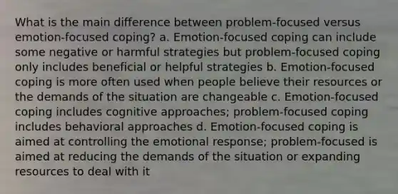 What is the main difference between problem-focused versus emotion-focused coping? a. Emotion-focused coping can include some negative or harmful strategies but problem-focused coping only includes beneficial or helpful strategies b. Emotion-focused coping is more often used when people believe their resources or the demands of the situation are changeable c. Emotion-focused coping includes cognitive approaches; problem-focused coping includes behavioral approaches d. Emotion-focused coping is aimed at controlling the emotional response; problem-focused is aimed at reducing the demands of the situation or expanding resources to deal with it