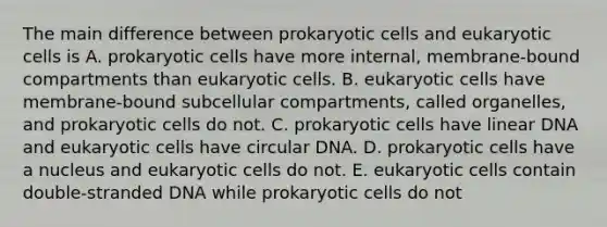 The main difference between <a href='https://www.questionai.com/knowledge/k1BuXhIsgo-prokaryotic-cells' class='anchor-knowledge'>prokaryotic cells</a> and <a href='https://www.questionai.com/knowledge/kb526cpm6R-eukaryotic-cells' class='anchor-knowledge'>eukaryotic cells</a> is A. prokaryotic cells have more internal, membrane-bound compartments than eukaryotic cells. B. eukaryotic cells have membrane-bound subcellular compartments, called organelles, and prokaryotic cells do not. C. prokaryotic cells have linear DNA and eukaryotic cells have circular DNA. D. prokaryotic cells have a nucleus and eukaryotic cells do not. E. eukaryotic cells contain double-stranded DNA while prokaryotic cells do not