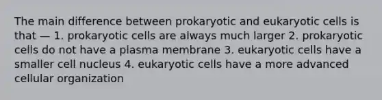 The main difference between prokaryotic and eukaryotic cells is that — 1. prokaryotic cells are always much larger 2. prokaryotic cells do not have a plasma membrane 3. eukaryotic cells have a smaller cell nucleus 4. eukaryotic cells have a more advanced cellular organization