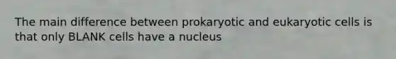 The main difference between prokaryotic and eukaryotic cells is that only BLANK cells have a nucleus