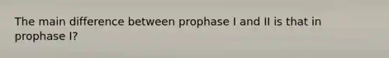 The main difference between prophase I and II is that in prophase I?