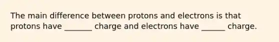 The main difference between protons and electrons is that protons have _______ charge and electrons have ______ charge.