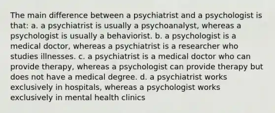 The main difference between a psychiatrist and a psychologist is that: a. a psychiatrist is usually a psychoanalyst, whereas a psychologist is usually a behaviorist. b. a psychologist is a medical doctor, whereas a psychiatrist is a researcher who studies illnesses. c. a psychiatrist is a medical doctor who can provide therapy, whereas a psychologist can provide therapy but does not have a medical degree. d. a psychiatrist works exclusively in hospitals, whereas a psychologist works exclusively in mental health clinics