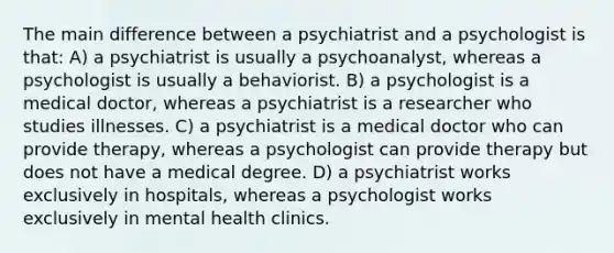 The main difference between a psychiatrist and a psychologist is that: A) a psychiatrist is usually a psychoanalyst, whereas a psychologist is usually a behaviorist. B) a psychologist is a medical doctor, whereas a psychiatrist is a researcher who studies illnesses. C) a psychiatrist is a medical doctor who can provide therapy, whereas a psychologist can provide therapy but does not have a medical degree. D) a psychiatrist works exclusively in hospitals, whereas a psychologist works exclusively in mental health clinics.