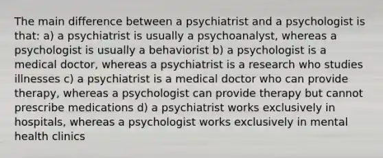 The main difference between a psychiatrist and a psychologist is that: a) a psychiatrist is usually a psychoanalyst, whereas a psychologist is usually a behaviorist b) a psychologist is a medical doctor, whereas a psychiatrist is a research who studies illnesses c) a psychiatrist is a medical doctor who can provide therapy, whereas a psychologist can provide therapy but cannot prescribe medications d) a psychiatrist works exclusively in hospitals, whereas a psychologist works exclusively in mental health clinics