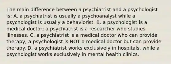 The main difference between a psychiatrist and a psychologist is: A. a psychiatrist is usually a psychoanalyst while a psychologist is usually a behaviorist. B. a psychologist is a medical doctor; a psychiatrist is a researcher who studies illnesses. C. a psychiatrist is a medical doctor who can provide therapy; a psychologist is NOT a medical doctor but can provide therapy. D. a psychiatrist works exclusively in hospitals, while a psychologist works exclusively in mental health clinics.