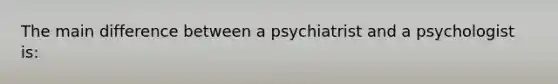 The main difference between a psychiatrist and a psychologist is: