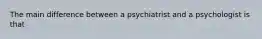 The main difference between a psychiatrist and a psychologist is that