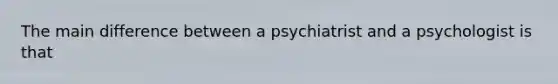 The main difference between a psychiatrist and a psychologist is that