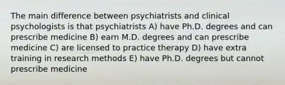 The main difference between psychiatrists and clinical psychologists is that psychiatrists A) have Ph.D. degrees and can prescribe medicine B) earn M.D. degrees and can prescribe medicine C) are licensed to practice therapy D) have extra training in research methods E) have Ph.D. degrees but cannot prescribe medicine