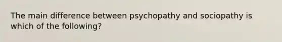 The main difference between psychopathy and sociopathy is which of the following?