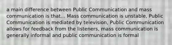 a main difference between Public Communication and mass communication is that... Mass communication is unstable, Public Communication is mediated by television, Public Communication allows for feedback from the listeners, mass communication is generally informal and public communication is formal