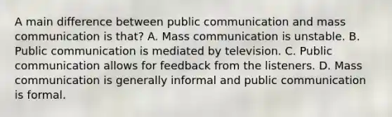 A main difference between public communication and mass communication is that? A. Mass communication is unstable. B. Public communication is mediated by television. C. Public communication allows for feedback from the listeners. D. Mass communication is generally informal and public communication is formal.