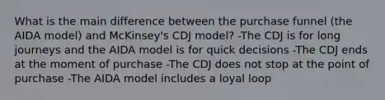 What is the main difference between the purchase funnel (the AIDA model) and McKinsey's CDJ model? -The CDJ is for long journeys and the AIDA model is for quick decisions -The CDJ ends at the moment of purchase -The CDJ does not stop at the point of purchase -The AIDA model includes a loyal loop