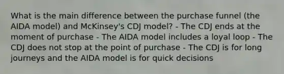 What is the main difference between the purchase funnel (the AIDA model) and McKinsey's CDJ model? - The CDJ ends at the moment of purchase - The AIDA model includes a loyal loop - The CDJ does not stop at the point of purchase - The CDJ is for long journeys and the AIDA model is for quick decisions