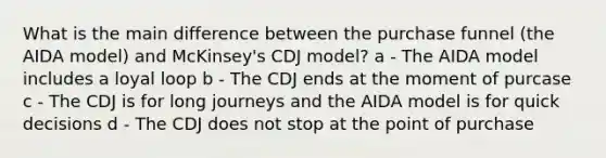 What is the main difference between the purchase funnel (the AIDA model) and McKinsey's CDJ model? a - The AIDA model includes a loyal loop b - The CDJ ends at the moment of purcase c - The CDJ is for long journeys and the AIDA model is for quick decisions d - The CDJ does not stop at the point of purchase