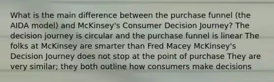 What is the main difference between the purchase funnel (the AIDA model) and McKinsey's Consumer Decision Journey? The decision journey is circular and the purchase funnel is linear The folks at McKinsey are smarter than Fred Macey McKinsey's Decision Journey does not stop at the point of purchase They are very similar; they both outline how consumers make decisions