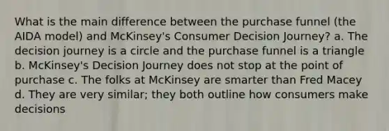 What is the main difference between the purchase funnel (the AIDA model) and McKinsey's Consumer Decision Journey? a. The decision journey is a circle and the purchase funnel is a triangle b. McKinsey's Decision Journey does not stop at the point of purchase c. The folks at McKinsey are smarter than Fred Macey d. They are very similar; they both outline how consumers make decisions