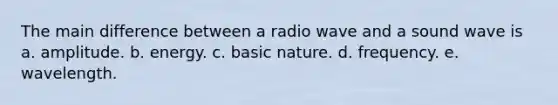 The main difference between a radio wave and a sound wave is a. amplitude. b. energy. c. basic nature. d. frequency. e. wavelength.