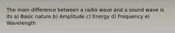 The main difference between a radio wave and a sound wave is its a) Basic nature b) Amplitude c) Energy d) Frequency e) Wavelength