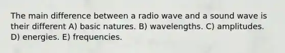 The main difference between a radio wave and a sound wave is their different A) basic natures. B) wavelengths. C) amplitudes. D) energies. E) frequencies.