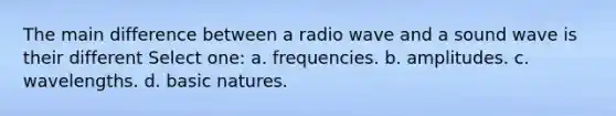 The main difference between a radio wave and a sound wave is their different Select one: a. frequencies. b. amplitudes. c. wavelengths. d. basic natures.