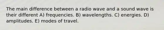 The main difference between a radio wave and a sound wave is their different A) frequencies. B) wavelengths. C) energies. D) amplitudes. E) modes of travel.