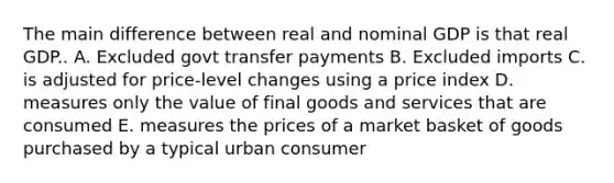 The main difference between real and nominal GDP is that real GDP.. A. Excluded govt transfer payments B. Excluded imports C. is adjusted for price-level changes using a price index D. measures only the value of final goods and services that are consumed E. measures the prices of a market basket of goods purchased by a typical urban consumer