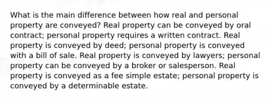 What is the main difference between how real and personal property are conveyed? Real property can be conveyed by oral contract; personal property requires a written contract. Real property is conveyed by deed; personal property is conveyed with a bill of sale. Real property is conveyed by lawyers; personal property can be conveyed by a broker or salesperson. Real property is conveyed as a fee simple estate; personal property is conveyed by a determinable estate.