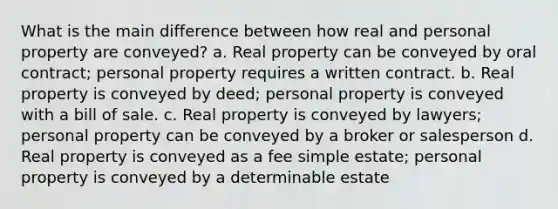 What is the main difference between how real and personal property are conveyed? a. Real property can be conveyed by oral contract; personal property requires a written contract. b. Real property is conveyed by deed; personal property is conveyed with a bill of sale. c. Real property is conveyed by lawyers; personal property can be conveyed by a broker or salesperson d. Real property is conveyed as a fee simple estate; personal property is conveyed by a determinable estate