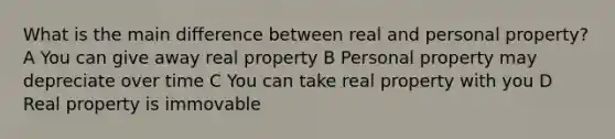 What is the main difference between real and personal property? A You can give away real property B Personal property may depreciate over time C You can take real property with you D Real property is immovable