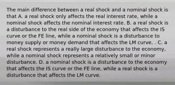 The main difference between a real shock and a nominal shock is that A. a real shock only affects the real interest rate, while a nominal shock affects the nominal interest rate. B. a real shock is a disturbance to the real side of the economy that affects the IS curve or the FE line, while a nominal shock is a disturbance to money supply or money demand that affects the LM curve. . C. a real shock represents a really large disturbance to the economy, while a nominal shock represents a relatively small or minor disturbance. D. a nominal shock is a disturbance to the economy that affects the IS curve or the FE line, while a real shock is a disturbance that affects the LM curve.