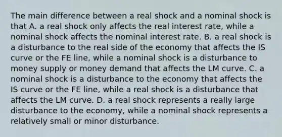 The main difference between a real shock and a nominal shock is that A. a real shock only affects the real interest rate, while a nominal shock affects the nominal interest rate. B. a real shock is a disturbance to the real side of the economy that affects the IS curve or the FE line, while a nominal shock is a disturbance to money supply or money demand that affects the LM curve. C. a nominal shock is a disturbance to the economy that affects the IS curve or the FE line, while a real shock is a disturbance that affects the LM curve. D. a real shock represents a really large disturbance to the economy, while a nominal shock represents a relatively small or minor disturbance.